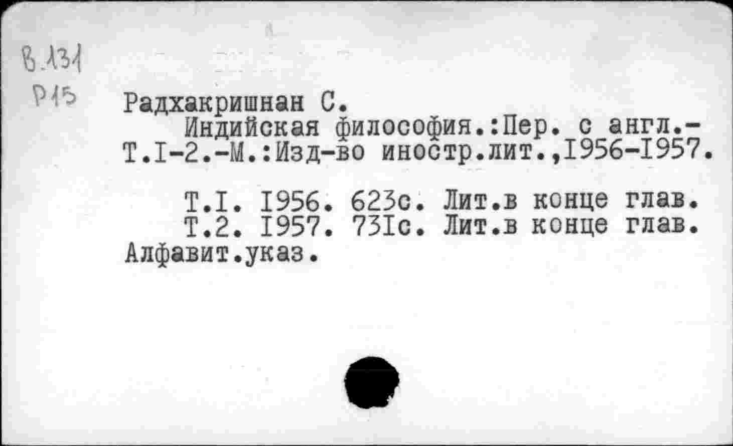 ﻿Радхакришнан С.
Индийская философия.:Пер. с англ.-Т.1-2.-И.:Изд-во иностр.лит.,1956-1957.
Т.1. 1956. 625с. Лит.в конце глав.
Т.2. 1957. 731с. Лит.в конце глав.
Алфавит.указ.